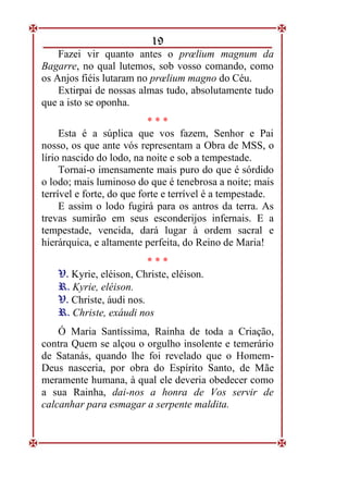 19
Fazei vir quanto antes o prœlium magnum da
Bagarre, no qual lutemos, sob vosso comando, como
os Anjos fiéis lutaram no prœlium magno do Céu.
Extirpai de nossas almas tudo, absolutamente tudo
que a isto se oponha.
* * *
Esta é a súplica que vos fazem, Senhor e Pai
nosso, os que ante vós representam a Obra de MSS, o
lírio nascido do lodo, na noite e sob a tempestade.
Tornai-o imensamente mais puro do que é sórdido
o lodo; mais luminoso do que é tenebrosa a noite; mais
terrível e forte, do que forte e terrível é a tempestade.
E assim o lodo fugirá para os antros da terra. As
trevas sumirão em seus esconderijos infernais. E a
tempestade, vencida, dará lugar à ordem sacral e
hierárquica, e altamente perfeita, do Reino de Maria!
* * *
V
V.
. Kyrie, eléison, Christe, eléison.
R
R.
. Kyrie, eléison.
V
V.
. Christe, áudi nos.
R
R.
. Christe, exáudi nos
Ó Maria Santíssima, Rainha de toda a Criação,
contra Quem se alçou o orgulho insolente e temerário
de Satanás, quando lhe foi revelado que o Homem-
Deus nasceria, por obra do Espírito Santo, de Mãe
meramente humana, à qual ele deveria obedecer como
a sua Rainha, dai-nos a honra de Vos servir de
calcanhar para esmagar a serpente maldita.
 