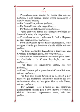 20
* * *
— Pelas chamejantes coortes dos Anjos fiéis, nós vos
pedimos, ó São Miguel, aceitai nossa vassalagem e
atendei nossas preces;
— Por Santo Elias, nós vos pedimos,...
— Por Santo Eliseu, nós vos pedimos,...
— Por São João Batista, nós vos pedimos,...
— Pelos gloriosos Santos das falanges proféticas do
Monte Carmelo, nós vos pedimos,...
— Pelas almas sacrais e valorosas de Carlos Magno e
de seus Pares, nós vos pedimos,...
— Por Santo Odilon e pelos Santos cluniacenses, fonte
de água viva de que floresceu a Idade Média, nós vos
pedimos,...
— Por todos os Santos Pregadores e Guerreiros das
Cruzadas e da Reconquista, nós vos pedimos,...
— Por todos os que morreram santamente pelos ideais
da Cavalaria e da Contra Revolução, nós vos
pedimos,...
— Por todos os Inquisidores Santos, nós vos
pedimos,...
— Pelos Santos e pelos guerreiros da Contra Reforma,
nós vos pedimos,...
— Por São Luís Maria Grignion de Montfort e por
todos os que morreram santamente, fazendo eco aos
ensinamentos dele, na luta pelo Altar e pelo Trono,
nós vos pedimos,...
— Por Andreas Hofer e todos os que morreram
gloriosamente lutando pelo Sacro Império e contra a
sinistra caricatura napoleônica deste, nós vos
pedimos,...
 
