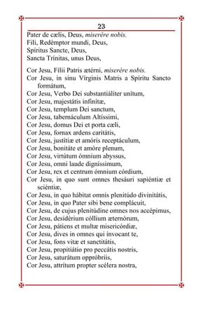 23
Pater de cælis, Deus, miserére nobis.
Fili, Redémptor mundi, Deus,
Spíritus Sancte, Deus,
Sancta Trínitas, unus Deus,
Cor Jesu, Fílii Patris ætérni, miserére nobis.
Cor Jesu, in sinu Vírginis Matris a Spíritu Sancto
formátum,
Cor Jesu, Verbo Dei substantiáliter unítum,
Cor Jesu, majestátis infinítæ,
Cor Jesu, templum Dei sanctum,
Cor Jesu, tabernáculum Altíssimi,
Cor Jesu, domus Dei et porta cæli,
Cor Jesu, fornax ardens caritátis,
Cor Jesu, justítiæ et amóris receptáculum,
Cor Jesu, bonitáte et amóre plenum,
Cor Jesu, virtútum ómnium abyssus,
Cor Jesu, omni laude digníssimum,
Cor Jesu, rex et centrum ómnium córdium,
Cor Jesu, in quo sunt omnes thesáuri sapiéntiæ et
sciéntiæ,
Cor Jesu, in quo hábitat omnis plenitúdo divinitátis,
Cor Jesu, in quo Pater sibi bene complácuit,
Cor Jesu, de cujus plenitúdine omnes nos accépimus,
Cor Jesu, desidérium cóllium æternórum,
Cor Jesu, pátiens et multæ misericórdiæ,
Cor Jesu, dives in omnes qui ínvocant te,
Cor Jesu, fons vitæ et sanctitátis,
Cor Jesu, propitiátio pro peccátis nostris,
Cor Jesu, saturátum oppróbriis,
Cor Jesu, attrítum propter scélera nostra,
 