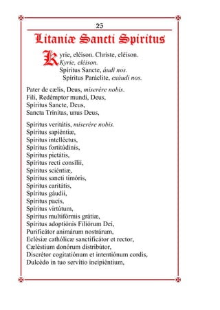 25
L
Li
it
ta
an
ni
iæ
æ S
Sa
an
nc
ct
ti
i S
Sp
pi
ir
ri
it
tu
us
s
yrie, eléison. Christe, eléison.
Kyrie, eléison.
Spíritus Sancte, áudi nos.
Spíritus Paráclite, exáudi nos.
Pater de cælis, Deus, miserére nobis.
Fili, Redémptor mundi, Deus,
Spíritus Sancte, Deus,
Sancta Trínitas, unus Deus,
Spíritus veritátis, miserére nobis.
Spíritus sapiéntiæ,
Spíritus intelléctus,
Spíritus fortitúdinis,
Spíritus pietátis,
Spíritus recti consílii,
Spíritus sciéntiæ,
Spíritus sancti timóris,
Spíritus caritátis,
Spíritus gáudii,
Spíritus pacis,
Spíritus virtútum,
Spíritus multifórmis grátiæ,
Spíritus adoptiónis Filiórum Dei,
Purificátor animárum nostrárum,
Eclésiæ cathólicæ sanctificátor et rector,
Cæléstium donórum distribútor,
Discrétor cogitatiónum et intentiónum cordis,
Dulcédo in tuo servítio incipiéntium,
K
K
 