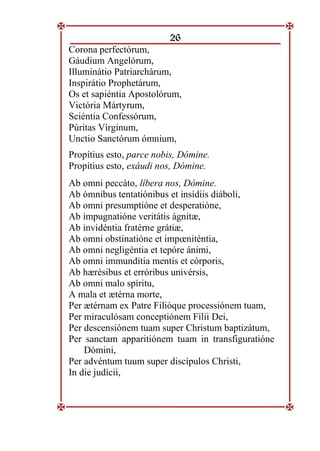 26
Corona perfectórum,
Gáudium Angelórum,
Illuminátio Patriarchárum,
Inspirátio Prophetárum,
Os et sapiéntia Apostolórum,
Victória Mártyrum,
Sciéntia Confessórum,
Púritas Vírginum,
Unctio Sanctórum ómnium,
Propítius esto, parce nobis, Dómine.
Propítius esto, exáudi nos, Dómine.
Ab omni peccáto, líbera nos, Dómine.
Ab ómnibus tentatiónibus et insídiis diáboli,
Ab omni presumptióne et desperatióne,
Ab impugnatióne veritátis ágnitæ,
Ab invidéntia fratérne grátiæ,
Ab omni obstinatióne et impœniténtia,
Ab omni negligéntia et tepóre ánimi,
Ab omni immundítia mentis et córporis,
Ab hærésibus et erróribus univérsis,
Ab omni malo spíritu,
A mala et ætérna morte,
Per ætérnam ex Patre Filióque processiónem tuam,
Per miraculósam conceptiónem Fílii Dei,
Per descensiónem tuam super Christum baptizátum,
Per sanctam apparitiónem tuam in transfiguratióne
Dómini,
Per advéntum tuum super discípulos Christi,
In die judícii,
 