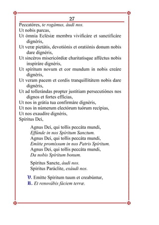 27
Peccatóres, te rogámus, áudi nos.
Ut nobis parcas,
Ut ómnia Eclésiæ membra vivificáre et sanctificáre
dignéris,
Ut veræ pietátis, devotiónis et oratiónis donum nobis
dare dignéris,
Ut sincéros misericórdiæ charitatísque afféctus nobis
inspiráre dignéris,
Ut spíritum novum et cor mundum in nobis creáre
dignéris,
Ut veram pacem et cordis tranquillitátem nobis dare
dignéris,
Ut ad tollerándas propter justítiam persecutiónes nos
dignos et fortes effícias,
Ut nos in grátia tua confirmáre dignéris,
Ut nos in númerum electórum tuórum recípias,
Ut nos exaudíre dignéris,
Spíritus Dei,
Agnus Dei, qui tollis peccáta mundi,
Effúnde in nos Spíritum Sanctum.
Agnus Dei, qui tollis peccáta mundi,
Emítte promíssum in nos Patris Spíritum.
Agnus Dei, qui tollis peccáta mundi,
Da nobis Spíritum bonum.
Spíritus Sancte, áudi nos.
Spíritus Paráclite, exáudi nos.
V
V.
. Emítte Spíritum tuum et creabúntur,
R
R.
. Et renovábis fáciem terræ.
 