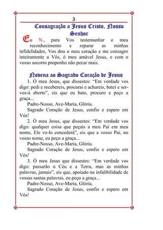 3
C
Co
on
ns
sa
ag
gr
ra
aç
çã
ão
o a
a J
Je
es
su
us
s C
Cr
ri
is
st
to
o,
, N
No
os
ss
so
o
S
Se
en
nh
ho
or
r
u N., para Vos testemunhar o meu
reconhecimento e reparar as minhas
infidelidades, Vos dou o meu coração e me consagro
inteiramente a Vós, ó meu amável Jesus, e com o
vosso socorro proponho não pecar mais.
N
No
ov
ve
en
na
a a
ao
o S
Sa
ag
gr
ra
ad
do
o C
Co
or
ra
aç
çã
ão
o d
de
e J
Je
es
su
us
s
1. Ó meu Jesus, que dissestes: “Em verdade vos
digo: pedi e recebereis, procurai e achareis, batei e ser-
vos-á aberto”, eis que eu bato, procuro e peço a
graça...
Padre-Nosso, Ave-Maria, Glória.
Sagrado Coração de Jesus, confio e espero em
Vós!
2. Ó meu Jesus, que dissestes: “Em verdade vos
digo: qualquer coisa que peçais a meu Pai em meu
nome, Ele vo-lo concederá”, eis que a vosso Pai, no
vosso nome, eu peço a graça...
Padre-Nosso, Ave-Maria, Glória.
Sagrado Coração de Jesus, confio e espero em
Vós!
3. Ó meu Jesus que dissestes: “Em verdade vos
digo: passarão o Céu e a Terra, mas as minhas
palavras, jamais”, eis que, apoiado na infalibilidade de
vossas santas palavras, eu peço a graça...
Padre-Nosso, Ave-Maria, Glória.
Sagrado Coração de Jesus, confio e espero em
Vós!
E
E
 