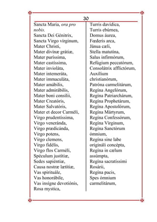 30
Sancta Maria, ora pro
nobis.
Sancta Dei Génitrix,
Sancta Virgo vírginum,
Mater Christi,
Mater divínæ grátiæ,
Mater puríssima,
Mater castíssima,
Mater invioláta,
Mater intemeráta,
Mater immaculáta,
Mater amábilis,
Mater admirábilis,
Mater boni consílii,
Mater Creatóris,
Mater Salvatóris,
Mater et decor Carméli,
Virgo prudentíssima,
Virgo veneránda,
Virgo prædicánda,
Virgo potens,
Virgo clemens,
Virgo fidélis,
Virgo flos Carméli,
Spéculum justítiæ,
Sedes sapiéntiæ,
Causa nostræ lætítiæ,
Vas spirituále,
Vas honorábile,
Vas insígne devotiónis,
Rosa mystica,
Turris davídica,
Turris ebúrnea,
Domus áurea,
Fœderis arca,
Jánua cæli,
Stella matutína,
Salus infirmórum,
Refúgium peccatórum,
Consolátrix afflictórum,
Auxílium
christianórum,
Patróna carmelitárum,
Regína Angelórum,
Regína Patriarchárum,
Regína Prophetárum,
Regína Apostolórum,
Regína Mártyrum,
Regína Confessórum,
Regína Vírginum,
Regína Sanctórum
ómnium,
Regína sine labe
origináli concépta,
Regína in cælum
assúmpta,
Regína sacratíssimi
Rosárii,
Regína pacis,
Spes ómnium
carmelitárum,
 