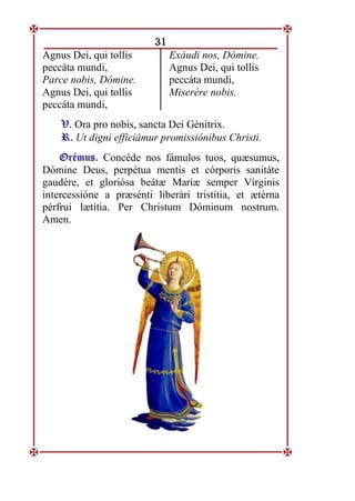 31
Agnus Dei, qui tollis
peccáta mundi,
Parce nobis, Dómine.
Agnus Dei, qui tollis
peccáta mundi,
Exáudi nos, Dómine.
Agnus Dei, qui tollis
peccáta mundi,
Miserére nobis.
V
V.
. Ora pro nobis, sancta Dei Génitrix.
R
R.
. Ut digni efficiámur promissiónibus Christi.
O
Or
ré
ém
mu
us
s.
. Concéde nos fámulos tuos, quæsumus,
Dómine Deus, perpétua mentis et córporis sanitáte
gaudére, et gloriósa beátæ Maríæ semper Vírginis
intercessióne a præsénti liberári tristítia, et ætérna
pérfrui lætítia. Per Christum Dóminum nostrum.
Amen.
 