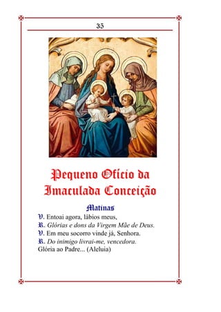 35
P
Pe
eq
qu
ue
en
no
o O
Of
fí
íc
ci
io
o d
da
a
I
Im
ma
ac
cu
ul
la
ad
da
a C
Co
on
nc
ce
ei
iç
çã
ão
o
M
Ma
at
ti
in
na
as
s
V
V.
. Entoai agora, lábios meus,
R
R.
. Glórias e dons da Virgem Mãe de Deus.
V
V.
. Em meu socorro vinde já, Senhora.
R
R.
. Do inimigo livrai-me, vencedora.
Glória ao Padre... (Aleluia)
 