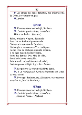 37
V
V.
. As almas dos fiéis defuntos, por misericórdia
de Deus, descansem em paz.
R
R.
. Amém.
P
Pr
ri
im
ma
a
V
V.
. Em meu socorro vinde já, Senhora.
R
R.
. Do inimigo livrai-me, vencedora.
Glória ao Padre... (Aleluia)
Salve, prudente Virgem, destinada
Para dar ao Senhor digna morada.
Com as sete colunas da Escritura,
Do templo a mesa ornou-Vos em figura.
Fostes livre do mal que o mundo espanta,
E no seio materno sempre santa.
Porta dos Santos: Eva, Mãe da vida,
Estrela de Jacob aparecida.
Sois armado esquadrão contra Luzbel;
Sede amparo e refúgio à grei fiel. Amém.
V
V.
. Ele próprio A criou no Espírito Santo.
R
R.
. E A representou maravilhosamente em todas
as suas obras.
V
V.
. Protegei, Senhora, etc. (Repetem-se as mesmas
orações do final de Matinas.)
T
Té
ér
rc
ci
ia
a
V
V.
. Em meu socorro vinde já, Senhora.
R
R.
. Do inimigo livrai-me, vencedora.
Glória ao Padre... (Aleluia)
 