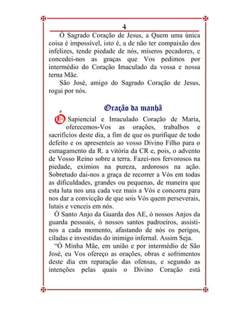 4
Ó Sagrado Coração de Jesus, a Quem uma única
coisa é impossível, isto é, a de não ter compaixão dos
infelizes, tende piedade de nós, míseros pecadores, e
concedei-nos as graças que Vos pedimos por
intermédio do Coração Imaculado da vossa e nossa
terna Mãe.
São José, amigo do Sagrado Coração de Jesus,
rogai por nós.
O
Or
ra
aç
çã
ão
o d
da
a m
ma
an
nh
hã
ã
Sapiencial e Imaculado Coração de Maria,
oferecemos-Vos as orações, trabalhos e
sacrifícios deste dia, a fim de que os purifique de todo
defeito e os apresenteis ao vosso Divino Filho para o
esmagamento da R. a vitória da CR e, pois, o advento
de Vosso Reino sobre a terra. Fazei-nos fervorosos na
piedade, exímios na pureza, ardorosos na ação.
Sobretudo dai-nos a graça de recorrer a Vós em todas
as dificuldades, grandes ou pequenas, de maneira que
esta luta nos una cada vez mais a Vós e concorra para
nos dar a convicção de que sois Vós quem perseverais,
lutais e venceis em nós.
Ó Santo Anjo da Guarda dos AE, ó nossos Anjos da
guarda pessoais, ó nossos santos padroeiros, assisti-
nos a cada momento, afastando de nós os perigos,
ciladas e investidas do inimigo infernal. Assim Seja.
“Ó Minha Mãe, em união e por intermédio de São
José, eu Vos ofereço as orações, obras e sofrimentos
deste dia em reparação das ofensas, e segundo as
intenções pelas quais o Divino Coração está
Ó
Ó
 