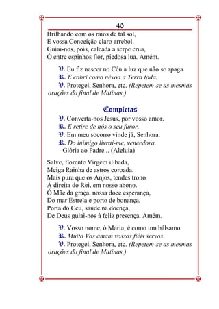 40
Brilhando com os raios de tal sol,
É vossa Conceição claro arrebol.
Guiai-nos, pois, calcada a serpe crua,
Ó entre espinhos flor, piedosa lua. Amém.
V
V.
. Eu fiz nascer no Céu a luz que não se apaga.
R
R.
. E cobri como névoa a Terra toda.
V
V.
. Protegei, Senhora, etc. (Repetem-se as mesmas
orações do final de Matinas.)
C
Co
om
mp
pl
le
et
ta
as
s
V
V.
. Converta-nos Jesus, por vosso amor.
R
R.
. E retire de nós o seu furor.
V
V.
. Em meu socorro vinde já, Senhora.
R
R.
. Do inimigo livrai-me, vencedora.
Glória ao Padre... (Aleluia)
Salve, florente Virgem ilibada,
Meiga Rainha de astros coroada.
Mais pura que os Anjos, tendes trono
À direita do Rei, em nosso abono.
Ó Mãe da graça, nossa doce esperança,
Do mar Estrela e porto de bonança,
Porta do Céu, saúde na doença,
De Deus guiai-nos à feliz presença. Amém.
V
V.
. Vosso nome, ó Maria, é como um bálsamo.
R
R.
. Muito Vos amam vossos fiéis servos.
V
V.
. Protegei, Senhora, etc. (Repetem-se as mesmas
orações do final de Matinas.)
 