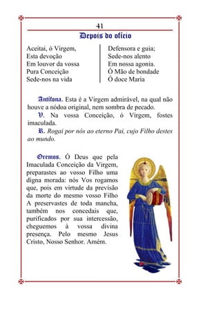 41
D
De
ep
po
oi
is
s d
do
o o
of
fí
íc
ci
io
o
Aceitai, ó Virgem,
Esta devoção
Em louvor da vossa
Pura Conceição
Sede-nos na vida
Defensora e guia;
Sede-nos alento
Em nossa agonia.
Ó Mão de bondade
Ó doce Maria
A
An
nt
tí
íf
fo
on
na
a.
. Esta é a Virgem admirável, na qual não
houve a nódoa original, nem sombra de pecado.
V
V.
. Na vossa Conceição, ó Virgem, fostes
imaculada.
R
R.
. Rogai por nós ao eterno Pai, cujo Filho destes
ao mundo.
O
Or
re
em
mo
os
s.
. Ó Deus que pela
Imaculada Conceição da Virgem,
preparastes ao vosso Filho uma
digna morada: nós Vos rogamos
que, pois em virtude da previsão
da morte do mesmo vosso Filho
A preservastes de toda mancha,
também nos concedais que,
purificados por sua intercessão,
cheguemos à vossa divina
presença. Pelo mesmo Jesus
Cristo, Nosso Senhor. Amém.
 
