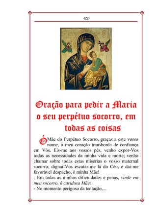 42
O
Or
ra
aç
çã
ão
o p
pa
ar
ra
a p
pe
ed
di
ir
r a
a M
Ma
ar
ri
ia
a
o
o s
se
eu
u p
pe
er
rp
pé
ét
tu
uo
o s
so
oc
co
or
rr
ro
o,
, e
em
m
t
to
od
da
as
s a
as
s c
co
oi
is
sa
as
s
Mãe do Perpétuo Socorro, graças a este vosso
nome, o meu coração transborda de confiança
em Vós. Eis-me aos vossos pés, venho expor-Vos
todas as necessidades da minha vida e morte; venho
chamar sobre todas estas misérias o vosso maternal
socorro; dignai-Vos escutar-me lá do Céu, e dai-me
favorável despacho, ó minha Mãe!
- Em todas as minhas dificuldades e penas, vinde em
meu socorro, ó caridosa Mãe!
- No momento perigoso da tentação,...
Ó
Ó
 