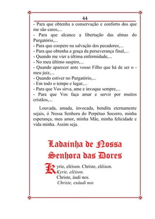 44
- Para que obtenha a conservação e conforto dos que
me são caros,...
- Para que alcance a libertação das almas do
Purgatório,...
- Para que coopere na salvação dos pecadores,...
- Para que obtenha a graça da perseverança final,...
- Quando me vier a última enfermidade,...
- No meu último suspiro,...
- Quando aparecer ante vosso Filho que há de ser o -
meu juiz,...
- Quando estiver no Purgatório,...
- Em todo o tempo e lugar,...
- Para que Vos sirva, ame e invoque sempre,...
- Para que Vos faça amar e servir por muitos
cristãos,...
Louvada, amada, invocada, bendita eternamente
sejais, ó Nossa Senhora do Perpétuo Socorro, minha
esperança, meu amor, minha Mãe, minha felicidade e
vida minha. Assim seja.
L
La
ad
da
ai
in
nh
ha
a d
de
e N
No
os
ss
sa
a
S
Se
en
nh
ho
or
ra
a d
da
as
s D
Do
or
re
es
s
yrie, eléison. Christe, eléison.
Kyrie, eléison.
Christe, áudi nos.
Christe, exáudi nos
K
K
 