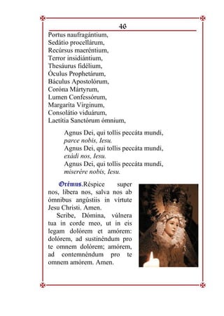 46
Portus naufragántium,
Sedátio procellárum,
Recúrsus maeréntium,
Terror insidiántium,
Thesáurus fidélium,
Óculus Prophetárum,
Báculus Apostolórum,
Coróna Mártyrum,
Lumen Confessórum,
Margaríta Vírginum,
Consolátio viduárum,
Laetítia Sanctórum ómnium,
Agnus Dei, qui tollis peccáta mundi,
parce nobis, Iesu.
Agnus Dei, qui tollis peccáta mundi,
exádi nos, Iesu.
Agnus Dei, qui tollis peccáta mundi,
miserére nobis, Iesu.
O
Or
ré
ém
mu
us
s.
.Réspice super
nos, líbera nos, salva nos ab
ómnibus angústiis in vírtute
Jesu Christi. Amen.
Scribe, Dómina, vúlnera
tua in corde meo, ut in eis
legam dolórem et amórem:
dolórem, ad sustinéndum pro
te omnem dolórem; amórem,
ad contemnéndum pro te
omnem amórem. Amen.
 