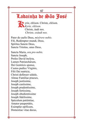 47
L
La
ad
da
ai
in
nh
ha
a d
de
e S
Sã
ão
o J
Jo
os
sé
é
yrie, eléison. Christe, eléison.
Kyrie, eléison.
Christe, áudi nos.
Christe, exáudi nos.
Pater de caelis Deus, misérere nobis.
Fili, Redémptor mundi, Deus,
Spíritus Sancte Deus,
Sancta Trínitas, unus Deus,
Sancta Maria, ora pro nobis.
Sancte Joseph,
Proles David ínclyta,
Lumen Patriarchárum,
Dei Gentrícis sponse,
Custos pudíce Virginis,
Fílii Dei nutrície,
Christi defénsor sédule,
Almae Familiae praeses,
Joseph justíssime,
Joseph castíssime,
Joseph prudentíssime,
Joseph fortíssime,
Joseph obedientíssime
Joseph fidelíssime,
Spéculum patiéntiae,
Amator paupertátis,
Exémplar opíficum,
Domestiae vitae decus,
K
K
 