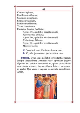 48
Custus vírginum,
Familiárum cólumen,
Solátium miserórum,
Spes aegrotántium,
Patróne moriéntium,
Terror daemónum,
Protéctor Sanctae Ecclésiae,
Agnus Dei, qui tollis peccáta mundi,
Parce nobis, Dómine.
Agnus Dei, qui tollis peccáta mundi,
Exáudi nos, Dómine.
Agnus Dei, qui tollis peccáta mundi,
Miserére nobis.
V. Constítuit eum dóminum domus suae.
R. Et príncipem omnes possessiónis suae.
O
Or
ré
ém
mu
us
s.
. Deus, qui ineffábili providéntia beátam
Joseph sanctíssimae Genitrícis tuae sponsum elígere
dignátus es: praesta, quesumus, ut, quem protectórem
venerámus in terris, intercessiónem hábere mereámur
in caelis. Qui vivis et regnas in saecula saeculórum.
Amen.
 