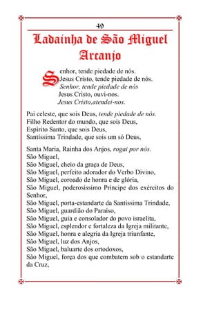 49
L
La
ad
da
ai
in
nh
ha
a d
de
e S
Sã
ão
o M
Mi
ig
gu
ue
el
l
A
Ar
rc
ca
an
nj
jo
o
enhor, tende piedade de nós.
Jesus Cristo, tende piedade de nós.
Senhor, tende piedade de nós
Jesus Cristo, ouvi-nos.
Jesus Cristo,atendei-nos.
Pai celeste, que sois Deus, tende piedade de nós.
Filho Redentor do mundo, que sois Deus,
Espírito Santo, que sois Deus,
Santíssima Trindade, que sois um só Deus,
Santa Maria, Rainha dos Anjos, rogai por nós.
São Miguel,
São Miguel, cheio da graça de Deus,
São Miguel, perfeito adorador do Verbo Divino,
São Miguel, coroado de honra e de glória,
São Miguel, poderosíssimo Príncipe dos exércitos do
Senhor,
São Miguel, porta-estandarte da Santíssima Trindade,
São Miguel, guardião do Paraíso,
São Miguel, guia e consolador do povo israelita,
São Miguel, esplendor e fortaleza da Igreja militante,
São Miguel, honra e alegria da Igreja triunfante,
São Miguel, luz dos Anjos,
São Miguel, baluarte dos ortodoxos,
São Miguel, força dos que combatem sob o estandarte
da Cruz,
S
S
 