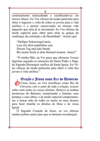 5
continuamente intercedendo e sacrificando-se em
nossos altares. Eu Vos ofereço de modo particular para
obter o ingresso e volta de todos os jovens para a vida
católica e a perene conservação na mesma vida
daqueles que nela já se encontram. Eu Vos ofereço de
modo especial para obter para mim as graças da
confiança, da contrição e da Humildade”. Assim seja!
“Heiliger Schutzengel mein.
Lass mir dich empfohlen sein,
Diesen Tag und jede Stund,
Bis meine Seele in dem Himmel kommt. Amen!”
“Ó minha Mãe, eu Vos peço que ofereçais Vossas
lágrimas segundo as intenções do Santo Padre o Papa,
da Sagrada Hierarquia católica da Santa Igreja. Eu Vô-
las ofereço de modo particular para obter a volta dos
jovens à vida católica.”
O
Or
ra
aç
çã
ão
o a
a J
Je
es
su
us
s c
co
om
mo
o R
Re
ei
i d
do
o U
Un
ni
iv
ve
er
rs
so
o
Cristo Jesus, eu Vos reconheço como Rei do
Universo, sois o autor de toda a criação, exercei
sobre mim todos os vossos direitos. Renovo as minhas
promessas do Batismo, renunciando a Satanás, suas
pompas e suas obras; e de modo especial comprometo-
me a lançar mão de todos os meios ao meu alcance
para fazer triunfar os direitos de Deus e de vossa
Igreja.
Ó Sagrado Coração de Jesus, eu vos ofereço
minhas pobres ações para que os homens reconheçam
Ó
Ó
 