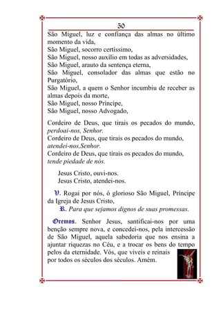 50
São Miguel, luz e confiança das almas no último
momento da vida,
São Miguel, socorro certíssimo,
São Miguel, nosso auxílio em todas as adversidades,
São Miguel, arauto da sentença eterna,
São Miguel, consolador das almas que estão no
Purgatório,
São Miguel, a quem o Senhor incumbiu de receber as
almas depois da morte,
São Miguel, nosso Príncipe,
São Miguel, nosso Advogado,
Cordeiro de Deus, que tirais os pecados do mundo,
perdoai-nos, Senhor.
Cordeiro de Deus, que tirais os pecados do mundo,
atendei-nos,Senhor.
Cordeiro de Deus, que tirais os pecados do mundo,
tende piedade de nós.
Jesus Cristo, ouvi-nos.
Jesus Cristo, atendei-nos.
V
V.
. Rogai por nós, ó glorioso São Miguel, Príncipe
da Igreja de Jesus Cristo,
R
R.
. Para que sejamos dignos de suas promessas.
O
Or
re
em
mo
os
s.
. Senhor Jesus, santificai-nos por uma
benção sempre nova, e concedei-nos, pela intercessão
de São Miguel, aquela sabedoria que nos ensina a
ajuntar riquezas no Céu, e a trocar os bens do tempo
pelos da eternidade. Vós, que viveis e reinais
por todos os séculos dos séculos. Amém.
 