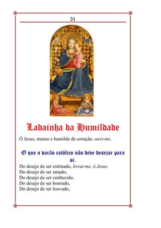 51
L
La
ad
da
ai
in
nh
ha
a d
da
a H
Hu
um
mi
il
ld
da
ad
de
e
Ó Jesus, manso e humilde de coração, ouvi-me.
O
O q
qu
ue
e o
o v
va
ar
rã
ão
o c
ca
at
tó
ól
li
ic
co
o n
nã
ão
o d
de
ev
ve
e d
de
es
se
ej
ja
ar
r p
pa
ar
ra
a
s
si
i.
.
Do desejo de ser estimado, livrai-me, ó Jesus.
Do desejo de ser amado,
Do desejo de ser conhecido,
Do desejo de ser honrado,
Do desejo de ser louvado,
 
