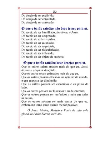 52
Do desejo de ser preferido,
Do desejo de ser consultado,
Do desejo de ser aprovado,
O
O q
qu
ue
e o
o v
va
ar
rã
ão
o c
ca
at
tó
ól
li
ic
co
o n
nã
ão
o d
de
ev
ve
e t
te
em
me
er
r p
pa
ar
ra
a s
si
i.
.
Do receio de ser humilhado, livrai-me, ó Jesus.
Do receio de ser desprezado,
Do receio de sofrer repulsas,
Do receio de ser caluniado,
Do receio de ser esquecido,
Do receio de ser ridicularizado,
Do receio de ser infamado,
Do receio de ser objeto de suspeita,
O
O q
qu
ue
e o
o v
va
ar
rã
ão
o c
ca
at
tó
ól
li
ic
co
o d
de
ev
ve
e d
de
es
se
ej
ja
ar
r p
pa
ar
ra
a s
si
i.
.
Que os outros sejam amados mais do que eu, Jesus,
dai-me a graça de desejá-lo.
Que os outros sejam estimados mais do que eu,
Que os outros possam elevar-se na opinião do mundo,
e que eu possa ser diminuído,
Que os outros possam ser escolhidos e eu posto de
lado,
Que os outros possam ser louvados e eu desprezado,
Que os outros possam ser preferidos a mim em todas
as coisas,
Que os outros possam ser mais santos do que eu,
embora me torne santo quanto me for possível,
Ó Jesus, Mestre, Modelo e Fonte de zelo pela
glória do Padre Eterno, ouvi-me.
 