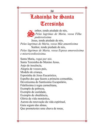 56
L
La
ad
da
ai
in
nh
ha
a d
de
e S
Sa
an
nt
ta
a
T
Te
er
re
es
si
in
nh
ha
a
enhor, tende piedade de nós,
Pelas lagrimas de Maria, vossa Filha
poderosíssima
Jesus, tende piedade de nós,
Pelas lagrimas de Maria, vossa Mãe amantíssima
Senhor, tende piedade de nós,
Pelas lágrimas de Maria, vossa Esposa amorosíssima
e misericordiosíssima.
Santa Maria, rogai por nós.
Santa Teresinha do Menino Jesus,
Anjo de inocência,
Alegria de vossos pais,
Modelo de criança,
Esposinha de Jesus Eucarístico,
Espelho dos que fazem a primeira comunhão,
Devotíssima do Santíssimo Escapulário,
Fidelíssima à regra carmelitana,
Exemplo de pobreza,
Exemplo de castidade,
Exemplo de obediência,
Glória da vida monástica,
Aurora da renovação da vida espiritual,
Guia seguro das almas,
Que prometestes uma chuva de rosas,
S
S
 