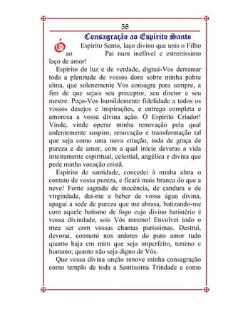 58
C
Co
on
ns
sa
ag
gr
ra
aç
çã
ão
o a
ao
o E
Es
sp
pí
ír
ri
it
to
o S
Sa
an
nt
to
o
Espírito Santo, laço divino que unis o Filho
ao Pai num inefável e estreitíssimo
laço de amor!
Espírito de luz e de verdade, dignai-Vos derramar
toda a plenitude de vossos dons sobre minha pobre
alma, que solenemente Vos consagra para sempre, a
fim de que sejais seu preceptor, seu diretor e seu
mestre. Peço-Vos humildemente fidelidade a todos os
vossos desejos e inspirações, e entrega completa e
amorosa a vossa divina ação. Ó Espírito Criador!
Vinde, vinde operar minha renovação pela qual
ardentemente suspiro; renovação e transformação tal
que seja como uma nova criação, toda de graça de
pureza e de amor, com a qual inicie deveras a vida
inteiramente espiritual, celestial, angélica e divina que
pede minha vocação cristã.
Espírito de santidade, concedei à minha alma o
contato de vossa pureza, e ficará mais branca do que a
neve! Fonte sagrada de inocência, de candura e de
virgindade, dai-me a beber de vossa água divina,
apagai a sede de pureza que me abrasa, batizando-me
com aquele batismo de fogo cujo divino batistério é
vossa divindade, sois Vós mesmo! Envolvei todo o
meu ser com vossas chamas puríssimas. Destruí,
devorai, consumi nos ardores do puro amor tudo
quanto haja em mim que seja imperfeito, terreno e
humano; quanto não seja digno de Vós.
Que vossa divina unção renove minha consagração
como templo de toda a Santíssima Trindade e como
Ó
Ó
 