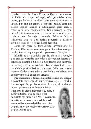 59
membro vivo de Jesus Cristo, a Quem, com maior
perfeição ainda que até aqui, ofereço minha alma,
corpo, potências e sentidos com tudo quanto sou e
tenho. Feri-me de amor, ó Espírito Santo, com um
desses toques íntimos e substanciais, para que, à
maneira de seta incandescente, fira e transpasse meu
coração, fazendo-me morrer para mim mesmo e para
tudo o que não seja o Amado. Trânsito feliz e
misterioso que só Vós podeis produzir, ó Espírito
divino, o qual anelo e peço humildemente.
Como um carro de fogo divino, arrebatai-me da
Terra ao Céu, de mim mesmo para Deus, fazendo que
desde já more naquele paraíso que é o seu Coração.
Infundi-me o verdadeiro espírito de minha vocação
e as grandes virtudes que exige e são penhor seguro de
santidade o amor à Cruz e à humilhação e o desprezo
de tudo quanto é transitório. Dai-me sobretudo, uma
humildade profundíssima e um santo ódio contra mim
mesmo. Ordenai em mim a caridade e embriagai-me
com o vinho que engendra virgens.
Que meu amor a Jesus seja perfeitíssimo, até chegar
à completa alienação de mim mesmo, àquela celestial
loucura que faz perder o senso humano de todas as
coisas, para seguir as luzes da fé e os
impulsos da graça. Recebei-me, pois, ó
Espírito Santo, que de todo e por
completo me entregue a Vós. Possui-me,
admiti-me nas castíssimas delícias de
vossa união, e nela desfaleça e expire
de puro amor ao receber o vosso ósculo
de paz. Assim seja.
 
