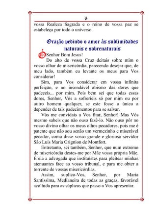 6
vossa Realeza Sagrada e o reino de vossa paz se
estabeleça por todo o universo.
O
Or
ra
aç
çã
ão
o p
pe
ed
di
in
nd
do
o o
o a
am
mo
or
r à
às
s s
su
ub
bl
li
im
mi
id
da
ad
de
es
s
n
na
at
tu
ur
ra
ai
is
s e
e s
so
ob
br
re
en
na
at
tu
ur
ra
ai
is
s
Senhor Bom Jesus!
Do alto de vossa Cruz deitais sobre mim o
vosso olhar de misericórdia, parecendo desejar que, de
meu lado, também eu levante os meus para Vos
considerar!
Sim, para Vos considerar em vossa infinita
perfeição, e no insondável abismo das dores que
padeceis... por mim. Pois bem sei que todas essas
dores, Senhor, Vós a sofreríeis só por mim ou por
outro homem qualquer, se este fosse o único a
depender de tais padecimentos para se salvar.
Vós me convidais a Vos fitar, Senhor! Mas Vós
mesmo sabeis que não ouso fazê-lo. Não ouso pôr no
vosso divino olhar os meus olhos pecadores, pois me é
patente que não sou senão um vermezinho e miserável
pecador, como disse vosso grande e glorioso servidor
São Luís Maria Grignion de Montfort.
Entretanto, sei também, Senhor, que num extremo
de misericórdia destes-me por Mãe vossa própria Mãe.
É ela a advogada que instituístes para pleitear minhas
atenuantes face ao vosso tribunal, e para me obter a
torrente de vossas misericórdias.
Assim, suplico-Vos, Senhor, por Maria
Santíssima, Medianeira de todas as graças, favorável
acolhida para as súplicas que passo a Vos apresentar.
Ó
Ó
 