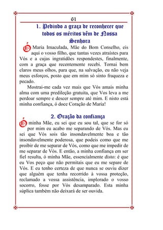 61
1
1.
. P
Pe
ed
di
in
nd
do
o a
a g
gr
ra
aç
ça
a d
de
e r
re
ec
co
on
nh
he
ec
ce
er
r q
qu
ue
e
t
to
od
do
os
s o
os
s m
mé
ér
ri
it
to
os
s v
vê
êm
m d
de
e N
No
os
ss
sa
a
S
Se
en
nh
ho
or
ra
a
Maria Imaculada, Mãe do Bom Conselho, eis
aqui o vosso filho, que tantas vezes atraístes para
Vós e a cujas ingratidões respondestes, finalmente,
com a graça que recentemente recebi. Tornai bem
claros meus olhos, para que, na salvação, eu não veja
meus esforços, posto que em mim só sinto fraqueza e
pecado.
Mostrai-me cada vez mais que Vós amais minha
alma com uma predileção gratuita, que Vos leva a me
perdoar sempre e descer sempre até mim. E nisto está
minha confiança, ó doce Coração de Maria!
2
2.
. O
Or
ra
aç
çã
ão
o d
da
a c
co
on
nf
fi
ia
an
nç
ça
a
minha Mãe, eu sei que eu sou tal, que se for só
por mim eu acabo me separando de Vós. Mas eu
sei que Vós sois tão insondavelmente boa e tão
insondavelmente poderosa, que podeis como que me
proibir de me separar de Vós, como que me impedir de
me separar de Vós. E então, a minha confiança em ser
fiel resulta, ó minha Mãe, essencialmente disto: é que
eu Vos peço que não permitais que eu me separe de
Vós. E eu tenho certeza de que nunca se ouviu dizer
que alguém que tenha recorrido à vossa proteção,
reclamado a vossa assistência, implorado o vosso
socorro, fosse por Vós desamparado. Esta minha
súplica também não deixará de ser ouvida.
Ó
Ó
Ó
Ó
 