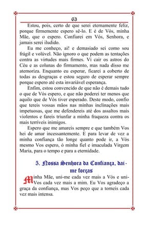 63
Estou, pois, certo de que serei eternamente feliz,
porque firmemente espero sê-lo. E é de Vós, minha
Mãe, que o espero. Confiarei em Vós, Senhora, e
jamais serei iludido.
Eu me conheço, ai! e demasiado sei como sou
frágil e volúvel. Não ignoro o que podem as tentações
contra as virtudes mais firmes. Vi cair os astros do
Céu e as colunas do firmamento, mas nada disso me
atemoriza. Enquanto eu esperar, ficarei a coberto de
todas as desgraças e estou seguro de esperar sempre
porque espero até esta invariável esperança.
Enfim, estou convencido de que não é demais tudo
o que de Vós espero, e que não poderei ter menos que
aquilo que de Vós tiver esperado. Deste modo, confio
que tereis vossas mãos nas minhas inclinações mais
impetuosas, que me defendereis até dos assaltos mais
violentos e fareis triunfar a minha fraqueza contra os
mais terríveis inimigos.
Espero que me amareis sempre e que também Vos
hei de amar incessantemente. E para levar de vez a
minha confiança tão longe quanto pode ir, a Vós
mesmo Vos espero, ó minha fiel e imaculada Virgem
Maria, para o tempo e para a eternidade.
5
5.
. N
No
os
ss
sa
a S
Se
en
nh
ho
or
ra
a d
da
a C
Co
on
nf
fi
ia
an
nç
ça
a,
, d
da
ai
i-
-
m
me
e f
fo
or
rç
ça
as
s
inha Mãe, uni-me cada vez mais a Vós e uni-
Vos cada vez mais a mim. Eu Vos agradeço a
graça da confiança, mas Vos peço que a torneis cada
vez mais intensa.
M
M
 