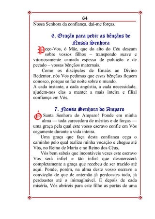 64
Nossa Senhora da confiança, dai-me forças.
6
6.
. O
Or
ra
aç
çã
ão
o p
pa
ar
ra
a p
pe
ed
di
ir
r a
as
s b
bê
ên
nç
çã
ão
os
s d
de
e
N
No
os
ss
sa
a S
Se
en
nh
ho
or
ra
a
eço-Vos, ó Mãe, que do alto do Céu desçam
sobre vossos filhos – transpondo suave e
vitoriosamente camada espessa de poluição e de
pecado – vossas bênçãos maternais.
Como os discípulos de Emaús ao Divino
Redentor, nós Vos pedimos que essas bênçãos fiquem
conosco, porque se faz noite sobre o mundo.
A cada instante, a cada angústia, a cada necessidade,
ajudem-nos elas a manter a mais inteira e filial
confiança em Vós.
7
7.
. N
No
os
ss
sa
a S
Se
en
nh
ho
or
ra
a d
do
o A
Am
mp
pa
ar
ro
o
Santa Senhora do Amparo! Ponde em minha
alma — toda carecedora de méritos e de forças —
uma graça pela qual este vosso escravo confie em Vós
cegamente durante a vida inteira.
Uma graça que faça desta confiança cega o
caminho pelo qual realize minha vocação e chegue até
Vós, no Reino de Maria e no Reino dos Céus.
Vós bem sabeis que incontáveis vezes este escravo
Vos será infiel e tão infiel que desmerecerá
completamente a graça que recebeu de ser trazido até
aqui. Ponde, porém, na alma deste vosso escravo a
convicção de que de antemão já perdoastes tudo, já
perdoastes até o inimaginável. E depois de cada
miséria, Vós abrireis para este filho as portas de uma
P
P
Ó
Ó
 