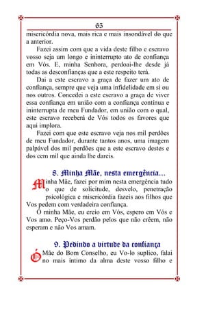 65
misericórdia nova, mais rica e mais insondável do que
a anterior.
Fazei assim com que a vida deste filho e escravo
vosso seja um longo e ininterrupto ato de confiança
em Vós. E, minha Senhora, perdoai-lhe desde já
todas as desconfianças que a este respeito terá.
Dai a este escravo a graça de fazer um ato de
confiança, sempre que veja uma infidelidade em si ou
nos outros. Concedei a este escravo a graça de viver
essa confiança em união com a confiança contínua e
ininterrupta de meu Fundador, em união com o qual,
este escravo receberá de Vós todos os favores que
aqui implora.
Fazei com que este escravo veja nos mil perdões
de meu Fundador, durante tantos anos, uma imagem
palpável dos mil perdões que a este escravo destes e
dos cem mil que ainda lhe dareis.
8
8.
. M
Mi
in
nh
ha
a M
Mã
ãe
e,
, n
ne
es
st
ta
a e
em
me
er
rg
gê
ên
nc
ci
ia
a.
..
..
.
inha Mãe, fazei por mim nesta emergência tudo
o que de solicitude, desvelo, penetração
psicológica e misericórdia fazeis aos filhos que
Vos pedem com verdadeira confiança.
Ó minha Mãe, eu creio em Vós, espero em Vós e
Vos amo. Peço-Vos perdão pelos que não crêem, não
esperam e não Vos amam.
9
9.
. P
Pe
ed
di
in
nd
do
o a
a v
vi
ir
rt
tu
ud
de
e d
da
a c
co
on
nf
fi
ia
an
nç
ça
a
Mãe do Bom Conselho, eu Vo-lo suplico, falai
no mais íntimo da alma deste vosso filho e
M
M
Ó
Ó
 