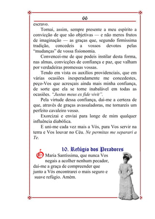 66
escravo.
Tornai, assim, sempre presente a meu espírito a
convicção de que são objetivas — e não meros frutos
de imaginação — as graças que, segundo firmíssima
tradição, concedeis a vossos devotos pelas
“mudanças” de vossa fisionomia.
Convencei-me de que podeis instilar desta forma,
nas almas, convicções de confiança e paz, que valham
por verdadeiras promessas vossas.
Tendo em vista os auxílios providenciais, que em
várias ocasiões inesperadamente me concedestes,
peço-Vos que acresçais ainda mais minha confiança,
de sorte que ela se torne inabalável em todas as
ocasiões. “Justus meus ex fide vivit”.
Pela virtude dessa confiança, dai-me a certeza de
que, através de graças avassaladoras, me tornareis um
perfeito cavaleiro vosso.
Exorcizai e enviai para longe de mim qualquer
influência diabólica.
E uni-me cada vez mais a Vós, para Vos servir na
terra e Vos louvar no Céu. Ne permitas me separari a
Te.
1
10
0.
. R
Re
ef
fú
úg
gi
io
o d
do
os
s P
Pe
ec
ca
ad
do
or
re
es
s
Maria Santíssima, que nunca Vos
negais a acolher nenhum pecador,
dai-me a graça de compreender que
junto a Vós encontrarei o mais seguro e
suave refúgio. Amém.
Ó
Ó
 