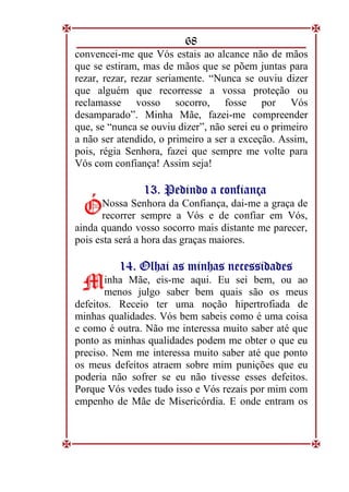 68
convencei-me que Vós estais ao alcance não de mãos
que se estiram, mas de mãos que se põem juntas para
rezar, rezar, rezar seriamente. “Nunca se ouviu dizer
que alguém que recorresse a vossa proteção ou
reclamasse vosso socorro, fosse por Vós
desamparado”. Minha Mãe, fazei-me compreender
que, se “nunca se ouviu dizer”, não serei eu o primeiro
a não ser atendido, o primeiro a ser a exceção. Assim,
pois, régia Senhora, fazei que sempre me volte para
Vós com confiança! Assim seja!
1
13
3.
. P
Pe
ed
di
in
nd
do
o a
a c
co
on
nf
fi
ia
an
nç
ça
a
Nossa Senhora da Confiança, dai-me a graça de
recorrer sempre a Vós e de confiar em Vós,
ainda quando vosso socorro mais distante me parecer,
pois esta será a hora das graças maiores.
1
14
4.
. O
Ol
lh
ha
ai
i a
as
s m
mi
in
nh
ha
as
s n
ne
ec
ce
es
ss
si
id
da
ad
de
es
s
inha Mãe, eis-me aqui. Eu sei bem, ou ao
menos julgo saber bem quais são os meus
defeitos. Receio ter uma noção hipertrofiada de
minhas qualidades. Vós bem sabeis como é uma coisa
e como é outra. Não me interessa muito saber até que
ponto as minhas qualidades podem me obter o que eu
preciso. Nem me interessa muito saber até que ponto
os meus defeitos atraem sobre mim punições que eu
poderia não sofrer se eu não tivesse esses defeitos.
Porque Vós vedes tudo isso e Vós rezais por mim com
empenho de Mãe de Misericórdia. E onde entram os
Ó
Ó
M
M
 
