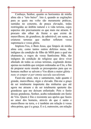 7
Conheço, Senhor, quanto os horizontes de minha
alma são e “teto baixo”. Isto é, quando as cogitações
para as quais me volto são meramente práticas,
sumidas no concreto, de pouca elevação, todas
restringidas ao âmbito natural e à vida terrena, cujos
aspectos são precisamente os que mais me atraem. E
procuro não olhar de frente o que existe de
maravilhoso, de grandioso, de admirável, em suma, as
criaturas terrenas que melhor refletem vossa
supremacia e vossa glória.
Imploro-Vos, ó Bom Jesus, que limpeis de minha
alma este, como tantos outros defeitos meus, tão
indignos da condição de filho de MSS para a qual me
chamastes, a rogos de vossa Santíssima Mãe, tão
indignos da condição de religioso que deve viver
afastado de todas as coisas terrenas, cogitando destas
apenas na medida que estejam ordenadas ao Céu, a fim
de preparar neste mundo as pressupostos para que os
homens melhor se salvem e Vos dêem a maior glória -
nunc et semper et per omnia saecula saeculorum.
Fazei-me amar, reta e santamente, tudo quanto é
grande, maravilhoso, régio e elevado. Dai-me a graça
de ser totalmente inapetente das ninharias que até
agora me atraem e de ser totalmente apetente das
grandezas que me deixam enfastiado. Pois o fastio
dessas grandezas, Senhor, acaba redundando em fastio
de Vós. Quem é frio e resistente aos apelos que fazeis
ao amor dos homens, através do que é santo e
maravilhoso na terra, o é também em relação à vossa
obra-prima, que é a graça. E o é, outrossim, em relação
 