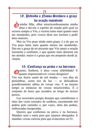 71
1
18
8.
. P
Pe
ed
di
in
nd
do
o a
a N
No
os
ss
sa
a S
Se
en
nh
ho
or
ra
a a
a g
gr
ra
aç
ça
a
d
da
a o
or
ra
aç
çã
ão
o i
in
ns
si
is
st
te
en
nt
te
e
minha Mãe, olhai misericordiosamente minha
alma e dai-me o espírito de oração pelo qual eu
recorra sempre a Vós, e recorra tanto mais quanto mais
me atenderdes, pois vossos dons nos incitam a pedir
dons maiores.
Mas eu Vos peço ainda outra graça: é a de que eu
Vos peça tanto mais quanto menos me atenderdes.
Dai-me a graça de ter presente que Vós amais a oração
insistente e confiante, e que quanto mais demorar em
me atender, maior é a graça que me preparais desde já.
Amém.
1
19
9.
. C
Co
on
nf
fi
ia
an
nç
ça
a n
na
a p
pr
ro
ov
va
a e
e n
na
a b
bo
or
rr
ra
as
sc
ca
a
uanto, Senhora, é doce vossa afabilidade! E
quanto imperscrutáveis vossos desígnios!
Vós nos fazeis sentir de mil modos — nos dias de
penumbras, como nos de luz — as delicadezas
grandiosamente sábias de vossas vias. E ao mesmo
tempo as minúcias de vossas misericórdias. É o
conjunto de luzes que acendeis ao longo de nossos
passos.
Luz necessária porque desejais que caminhemos o
mais das vezes cercados de sombras, encontrando mil
pedras pelo caminho e, por vezes, atrás das pedras,
emboscadas inesperadas.
Quereis que confiemos na prova e na borrasca.
Mandais uma e outra para que sejamos abnegados. E
mandais vossas carícias para que avancemos na Fé.
Ó
Ó
Q
Q
 