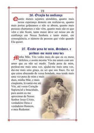 75
2
26
6.
. O
Or
ra
aç
çã
ão
o d
da
a c
co
on
nf
fi
ia
an
nç
ça
a
uanto menos sejamos atendidos, quanto mais
nossa esperança demora em realizar-se, quanto
mais portas golpeamos e não se abrem, quanto mais
pessoas chamamos e não vêm, quanto mais são os que
vêm e não ficam, tanto maior deve ser nosso ato de
confiança em Nossa Senhora e tanto maior, em
conseqüência, o número de pessoas que virão quando
Ela quiser.
2
27
7.
. T
Te
en
nd
de
e p
pe
en
na
a d
de
e m
mi
im
m,
, S
Se
en
nh
ho
or
ra
a,
, e
e
p
pe
er
rd
do
oa
ai
i-
-m
me
e m
ma
ai
is
s u
um
ma
a v
ve
ez
z
inha Mãe, Vós vedes mais do que eu os meus
defeitos, e assim mesmo Vós me amais com um
amor que eu não sei medir. Tende pena de mim,
perdoai-me mais uma vez, ajudai-me mais uma vez,
dai-me mais uma graça, eu sei que sou fraco. Eu sei
que estou abusando de vossa bondade, mas tende mais
uma vez pena de mim e mais
duas, minha Mãe, e mais
cinqüenta, levantai-me até
Vós, até vosso Coração
Sapiencial e Imaculado,
para assim eu me
aproximar de Nosso
Senhor Jesus Cristo,
verdadeiro Deus e
verdadeiro Homem,
o meu Redentor.
Q
Q
M
M
 