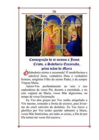 76
C
Co
on
ns
sa
ag
gr
ra
aç
çã
ão
o d
de
e s
si
i m
me
es
sm
mo
o a
a J
Je
es
su
us
s
C
Cr
ri
is
st
to
o,
, a
a S
Sa
ab
be
ed
do
or
ri
ia
a E
En
nc
ca
ar
rn
na
ad
da
a,
,
p
pe
el
la
as
s m
mã
ão
os
s d
de
e M
Ma
ar
ri
ia
a
Sabedoria eterna e encarnada! Ó amabilíssimo e
adorável Jesus, verdadeiro Deus e verdadeiro
homem, unigênito Filho do eterno Padre, e da sempre
Virgem Maria.
Adoro-Vos profundamente no seio e nos
esplendores de vosso Pai, durante a eternidade, e no
seio virginal de Maria, vossa Mãe digníssima, no
tempo de vossa Encarnação.
Eu Vos dou graças por Vos terdes aniquilado a
Vós mesmo, tomando a forma de escravo, para livrar-
me do cruel cativeiro do demônio. Eu Vos louvo e
glorifico por Vos terdes querido submeter a Maria,
vossa Mãe Santíssima, em todas as coisas, a fim de por
Ela tornar-me vosso fiel escravo.
Ó
Ó
 