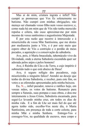 77
Mas ai de mim, criatura ingrata e infiel! Não
cumpri as promessas que Vos fiz solenemente no
batismo. Não cumpri com minhas obrigações; não
mereço ser chamado vosso filho nem vosso escravo; e,
como nada há em mim que de Vós não tenha merecido
repulsa e cólera, não ouso aproximar-me por mim
mesmo de vossa santíssima e augustíssima Majestade.
É por esta razão que recorro à intercessão e à
misericórdia de vossa Mãe Santíssima, que me destes
por medianeira junto a Vós, e é por este meio que
espero obter de Vós a contrição e o perdão de meus
pecados, a aquisição e a conservação da sabedoria.
Ave, pois, ó Maria Imaculada, tabernáculo vivo da
Divindade, onde a eterna Sabedoria escondida quer ser
adorada pelos anjos e pelos homens!
Ave, ó Rainha do Céu e da Terra, a cujo império é
submetido tudo o que está abaixo de Deus!
Ave, ó seguro refúgio dos pecadores, cuja
misericórdia a ninguém falece! Atendei ao desejo que
tenho da divina Sabedoria, e recebei, para este fim, os
votos e as oferendas apresentadas pela minha baixeza.
Eu, N..., infiel pecador, renovo e ratifico hoje, em
vossas mãos, os votos do batismo. Renuncio para
sempre a Satanás, suas pompas e suas obras, e dou-me
inteiramente a Jesus Cristo, Sabedoria encarnada, para
segui-Lo levando minha cruz, em todos os dias de
minha vida. E a fim de Lhe ser mais fiel do que até
agora tenho sido, escolho-Vos neste dia, ó Maria
Santíssima, em presença de toda a corte celeste, para
minha Mãe e minha Senhora. Entrego-Vos e
consagro-Vos, na qualidade de escravo, meu corpo e
 