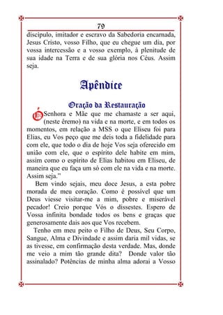 79
discípulo, imitador e escravo da Sabedoria encarnada,
Jesus Cristo, vosso Filho, que eu chegue um dia, por
vossa intercessão e a vosso exemplo, à plenitude de
sua idade na Terra e de sua glória nos Céus. Assim
seja.
A
Ap
pê
ên
nd
di
ic
ce
e
O
Or
ra
aç
çã
ão
o d
da
a R
Re
es
st
ta
au
ur
ra
aç
çã
ão
o
Senhora e Mãe que me chamaste a ser aqui,
(neste êremo) na vida e na morte, e em todos os
momentos, em relação a MSS o que Eliseu foi para
Elias, eu Vos peço que me deis toda a fidelidade para
com ele, que todo o dia de hoje Vos seja oferecido em
união com ele, que o espírito dele habite em mim,
assim como o espírito de Elias habitou em Eliseu, de
maneira que eu faça um só com ele na vida e na morte.
Assim seja.”
Bem vindo sejais, meu doce Jesus, a esta pobre
morada de meu coração. Como é possível que um
Deus viesse visitar-me a mim, pobre e miserável
pecador! Creio porque Vós o dissestes. Espero de
Vossa infinita bondade todos os bens e graças que
generosamente dais aos que Vos recebem.
Tenho em meu peito o Filho de Deus, Seu Corpo,
Sangue, Alma e Divindade e assim daria mil vidas, se
as tivesse, em confirmação desta verdade. Mas, donde
me veio a mim tão grande dita? Donde valor tão
assinalado? Potências de minha alma adorai a Vosso
Ó
Ó
 