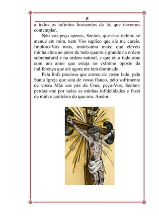 8
a todos os infinitos horizontes da fé, que devemos
contemplar.
Não vos peço apenas, Senhor, que esse defeito se
atenue em mim, nem Vos suplico que ele me cureis.
Imploro-Vos mais, muitíssimo mais: que eleveis
minha alma ao amor de tudo quanto é grande na ordem
sobrenatural e na ordem natural, e que eu a tudo ame
com um amor que esteja no extremo oposto da
indiferença que até agora me tem dominado.
Pela linfa preciosa que correu de vosso lado, pela
Santa Igreja que saiu de vosso flanco, pelo sofrimento
de vossa Mãe aos pés da Cruz, peço-Vos, Senhor:
perdoai-me por todas as minhas infidelidades e fazei
de mim o contrário do que sou. Amém.
 