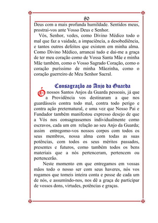 80
Deus com a mais profunda humildade. Sentidos meus,
prostrai-vos ante Vosso Deus e Senhor.
Vós, Senhor, vedes, como Divino Médico todo o
mal que faz a vaidade, a impaciência, a desobediência,
e tantos outros defeitos que existem em minha alma.
Como Divino Médico, arrancai tudo e dai-me a graça
de ter meu coração como de Vossa Santa Mãe e minha
Mãe também, como o Vosso Sagrado Coração, como o
coração puríssimo de minha Mãezinha, como o
coração guerreiro de Meu Senhor Sacral.
C
Co
on
ns
sa
ag
gr
ra
aç
çã
ão
o a
ao
o A
An
nj
jo
o d
da
a G
Gu
ua
ar
rd
da
a
nossos Santos Anjos da Guarda pessoais, já que
a Providência vos destinaram a que nos
guardásseis contra todo mal, contra todo perigo e
contra ação preternatural, e uma vez que Nosso Pai e
Fundador também manifestou expresso desejo de que
a Vós nos consagrassemos individualmente como
escravos, cada um em relação ao seu Anjo da Guarda;
assim entregomo-vos nossos corpos com todos os
seus membros, nossa alma com todas as suas
potências, com todos os seus méritos passados,
presentes e futuros, como também todos os bens
materiais que a nós pertenceram, pertencem ou
pertencerão.
Neste momento em que entregamos em vossas
mãos todo o nosso ser com seus haveres, nós vos
rogamos que tomeis inteira conta e posse de cada um
de nós, e assumindo-nos, nos dê a graça de participar
de vossos dons, virtudes, potências e graças.
Ó
Ó
 