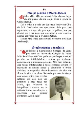 84
O
Or
ra
aç
çã
ão
o p
pe
ed
di
in
nd
do
o o
o G
Gr
ra
an
nd
d-
-R
Re
et
to
ou
ur
r
inha Mãe, Mãe de misericórdia, dai-me logo,
dai-me plena, dai-me arqui plena a graça do
Grand-Retour.
Dai a todos e a cada um dos meus irmãos na Obra
de MS. Concedei-a aos que foram dela para que
regressem, aos que são para que progridam, aos que
devem vir a ser para que ascendam a esta especial
aliança convosco que é o Grand-Retour.
Minha Mãe tende pena de nós e socorrei-nos logo.
Assim seja.
O
Or
ra
aç
çã
ão
o p
pe
ed
di
in
nd
do
o a
a i
in
no
oc
cê
ên
nc
ci
ia
a
antíssimo e Sacralíssimo Coração de Jesus
por meio do Imaculado Coração de Vossa
Mãe Santíssima, nós Vos pedimos perdão por todos os
pecados de infidelidades e outros que tenhamos
cometido até o momento presente. Nós bem sabemos
que nossas infidelidades e nossos pecados devem ter
maculado as nossas almas e diminuído o brilho
altíssimo e magnífico dessa inocência tão rica em
flores de vida e de alma. Sabendo que essa inocência
nos tornou aptos para receber
reflexos de Vós, nós vos
pedimos, ó meu Jesus por
Maria, que restaureis na
integridade e eleveis ate os
últimos limites que desejais a
inocência que outrora
perdemos. Assim seja."
M
M
“
“S
S
 