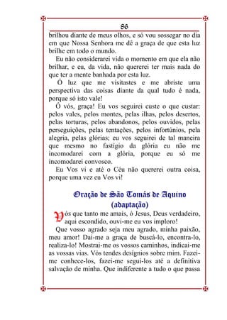 86
brilhou diante de meus olhos, e só vou sossegar no dia
em que Nossa Senhora me dê a graça de que esta luz
brilhe em todo o mundo.
Eu não considerarei vida o momento em que ela não
brilhar, e eu, da vida, não quererei ter mais nada do
que ter a mente banhada por esta luz.
Ó luz que me visitastes e me abriste uma
perspectiva das coisas diante da qual tudo é nada,
porque só isto vale!
Ó vós, graça! Eu vos seguirei custe o que custar:
pelos vales, pelos montes, pelas ilhas, pelos desertos,
pelas torturas, pelos abandonos, pelos ouvidos, pelas
perseguições, pelas tentações, pelos infortúnios, pela
alegria, pelas glórias; eu vos seguirei de tal maneira
que mesmo no fastígio da glória eu não me
incomodarei com a glória, porque eu só me
incomodarei convosco.
Eu Vos vi e até o Céu não quererei outra coisa,
porque uma vez eu Vos vi!
O
Or
ra
aç
çã
ão
o d
de
e S
Sã
ão
o T
To
om
má
ás
s d
de
e A
Aq
qu
ui
in
no
o
(
(a
ad
da
ap
pt
ta
aç
çã
ão
o)
)
ós que tanto me amais, ó Jesus, Deus verdadeiro,
aqui escondido, ouvi-me eu vos imploro!
Que vosso agrado seja meu agrado, minha paixão,
meu amor! Dai-me a graça de buscá-lo, encontra-lo,
realiza-lo! Mostrai-me os vossos caminhos, indicai-me
as vossas vias. Vós tendes desígnios sobre mim. Fazei-
me conhece-los, fazei-me segui-los até a definitiva
salvação de minha. Que indiferente a tudo o que passa
V
V
 