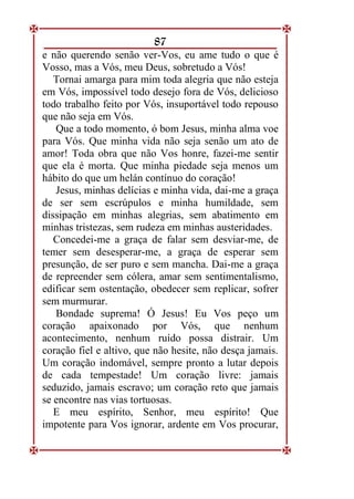 87
e não querendo senão ver-Vos, eu ame tudo o que é
Vosso, mas a Vós, meu Deus, sobretudo a Vós!
Tornai amarga para mim toda alegria que não esteja
em Vós, impossível todo desejo fora de Vós, delicioso
todo trabalho feito por Vós, insuportável todo repouso
que não seja em Vós.
Que a todo momento, ó bom Jesus, minha alma voe
para Vós. Que minha vida não seja senão um ato de
amor! Toda obra que não Vos honre, fazei-me sentir
que ela é morta. Que minha piedade seja menos um
hábito do que um helán contínuo do coração!
Jesus, minhas delícias e minha vida, dai-me a graça
de ser sem escrúpulos e minha humildade, sem
dissipação em minhas alegrias, sem abatimento em
minhas tristezas, sem rudeza em minhas austeridades.
Concedei-me a graça de falar sem desviar-me, de
temer sem desesperar-me, a graça de esperar sem
presunção, de ser puro e sem mancha. Dai-me a graça
de repreender sem cólera, amar sem sentimentalismo,
edificar sem ostentação, obedecer sem replicar, sofrer
sem murmurar.
Bondade suprema! Ó Jesus! Eu Vos peço um
coração apaixonado por Vós, que nenhum
acontecimento, nenhum ruído possa distrair. Um
coração fiel e altivo, que não hesite, não desça jamais.
Um coração indomável, sempre pronto a lutar depois
de cada tempestade! Um coração livre: jamais
seduzido, jamais escravo; um coração reto que jamais
se encontre nas vias tortuosas.
E meu espírito, Senhor, meu espírito! Que
impotente para Vos ignorar, ardente em Vos procurar,
 