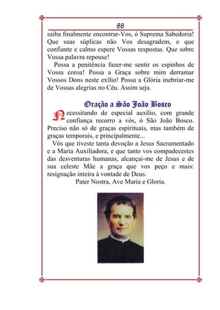 88
saiba finalmente encontrar-Vos, ó Suprema Sabedoria!
Que suas súplicas não Vos desagradem, e que
confiante e calmo espere Vossas respostas. Que sobre
Vossa palavra repouse!
Possa a penitência fazer-me sentir os espinhos de
Vossa coroa! Possa a Graça sobre mim derramar
Vossos Dons neste exílio! Possa a Glória inebriar-me
de Vossas alegrias no Céu. Assim seja.
O
Or
ra
aç
çã
ão
o a
a S
Sã
ão
o J
Jo
oã
ão
o B
Bo
os
sc
co
o
ecessitando de especial auxílio, com grande
confiança recorro a vós, ó São João Bosco.
Preciso não só de graças espirituais, mas também de
graças temporais, e principalmente...
Vós que tiveste tanta devoção a Jesus Sacramentado
e a Maria Auxiliadora, e que tanto vos compadecestes
das desventuras humanas, alcançai-me de Jesus e de
sua celeste Mãe a graça que vos peço e mais:
resignação inteira à vontade de Deus.
Pater Nostra, Ave Maria e Gloria.
N
N
 