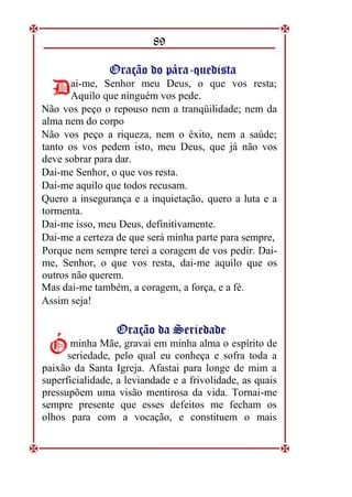 89
O
Or
ra
aç
çã
ão
o d
do
o p
pá
ár
ra
a-
-q
qu
ue
ed
di
is
st
ta
a
ai-me, Senhor meu Deus, o que vos resta;
Aquilo que ninguém vos pede.
Não vos peço o repouso nem a tranqüilidade; nem da
alma nem do corpo
Não vos peço a riqueza, nem o êxito, nem a saúde;
tanto os vos pedem isto, meu Deus, que já não vos
deve sobrar para dar.
Dai-me Senhor, o que vos resta.
Dai-me aquilo que todos recusam.
Quero a insegurança e a inquietação, quero a luta e a
tormenta.
Dai-me isso, meu Deus, definitivamente.
Dai-me a certeza de que será minha parte para sempre,
Porque nem sempre terei a coragem de vos pedir. Dai-
me, Senhor, o que vos resta, dai-me aquilo que os
outros não querem.
Mas dai-me também, a coragem, a força, e a fé.
Assim seja!
O
Or
ra
aç
çã
ão
o d
da
a S
Se
er
ri
ie
ed
da
ad
de
e
minha Mãe, gravai em minha alma o espírito de
seriedade, pelo qual eu conheça e sofra toda a
paixão da Santa Igreja. Afastai para longe de mim a
superficialidade, a leviandade e a frivolidade, as quais
pressupõem uma visão mentirosa da vida. Tornai-me
sempre presente que esses defeitos me fecham os
olhos para com a vocação, e constituem o mais
D
D
Ó
Ó
 