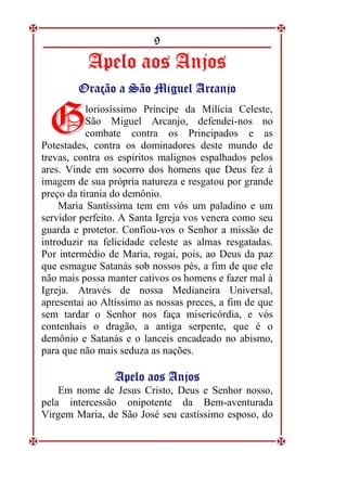 9
A
Ap
pe
el
lo
o a
ao
os
s A
An
nj
jo
os
s
O
Or
ra
aç
çã
ão
o a
a S
Sã
ão
o M
Mi
ig
gu
ue
el
l A
Ar
rc
ca
an
nj
jo
o
loriosíssimo Príncipe da Milícia Celeste,
São Miguel Arcanjo, defendei-nos no
combate contra os Principados e as
Potestades, contra os dominadores deste mundo de
trevas, contra os espíritos malignos espalhados pelos
ares. Vinde em socorro dos homens que Deus fez à
imagem de sua própria natureza e resgatou por grande
preço da tirania do demônio.
Maria Santíssima tem em vós um paladino e um
servidor perfeito. A Santa Igreja vos venera como seu
guarda e protetor. Confiou-vos o Senhor a missão de
introduzir na felicidade celeste as almas resgatadas.
Por intermédio de Maria, rogai, pois, ao Deus da paz
que esmague Satanás sob nossos pés, a fim de que ele
não mais possa manter cativos os homens e fazer mal à
Igreja. Através de nossa Medianeira Universal,
apresentai ao Altíssimo as nossas preces, a fim de que
sem tardar o Senhor nos faça misericórdia, e vós
contenhais o dragão, a antiga serpente, que é o
demônio e Satanás e o lanceis encadeado no abismo,
para que não mais seduza as nações.
A
Ap
pe
el
lo
o a
ao
os
s A
An
nj
jo
os
s
Em nome de Jesus Cristo, Deus e Senhor nosso,
pela intercessão onipotente da Bem-aventurada
Virgem Maria, de São José seu castíssimo esposo, do
G
G
 