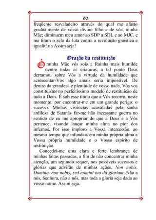 90
freqüente resvaladeiro através do qual me afasto
gradualmente de vosso divino filho e de vós, minha
Mãe; diminuem meu amor ao SDP a SDL e ao MJC, e
me tiram o zelo da luta contra a revolução gnóstica e
igualitária Assim seja!
O
Or
ra
aç
çã
ão
o d
da
a r
re
es
st
ti
it
tu
ui
iç
çã
ão
o
minha Mãe vós sois a Rainha mais humilde
dentre todas as criaturas, a tal ponto Deus
derramou sobre Vós a virtude da humildade que
acrescentar-Vos algo amais seria impossível. De
dentro da grandeza e plenitude de vosso nada, Vós vos
constituístes no perfeitíssimo modelo de restituição de
tudo a Deus. É sob esse título que a Vós recorro, neste
momento, por encontrar-me em um grande perigo: o
sucesso. Minhas vivências acavaladas pela sanha
ardilosa de Satanás far-me hão incessante guerra no
sentido de eu me apropriar do que a Deus e a Vós
pertence, visando lançar minha alma no pior dos
infernos. Por isso imploro a Vossa intercessão, ao
mesmo tempo que infundais em minha própria alma a
Vossa própria humildade e o Vosso espírito de
restituição.
Concedei-me uma clara e forte lembrança de
minhas faltas passadas, a fim de não concentrar minha
atenção, um segundo sequer, nos possíveis sucessos e
glórias que advirão de minhas ações. Non nobis,
Domina, non nobis, sed nomini tuo da gloriam. Não a
nós, Senhora, não a nós, mas toda a glória seja dada ao
vosso nome. Assim seja.
Ó
Ó
 