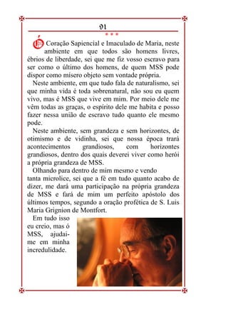 91
* * *
Coração Sapiencial e Imaculado de Maria, neste
ambiente em que todos são homens livres,
ébrios de liberdade, sei que me fiz vosso escravo para
ser como o último dos homens, de quem MSS pode
dispor como mísero objeto sem vontade própria.
Neste ambiente, em que tudo fala de naturalismo, sei
que minha vida é toda sobrenatural, não sou eu quem
vivo, mas é MSS que vive em mim. Por meio dele me
vêm todas as graças, o espírito dele me habita e posso
fazer nessa união de escravo tudo quanto ele mesmo
pode.
Neste ambiente, sem grandeza e sem horizontes, de
otimismo e de vidinha, sei que nossa época trará
acontecimentos grandiosos, com horizontes
grandiosos, dentro dos quais deverei viver como herói
a própria grandeza de MSS.
Olhando para dentro de mim mesmo e vendo
tanta microlice, sei que a fé em tudo quanto acabo de
dizer, me dará uma participação na própria grandeza
de MSS e fará de mim um perfeito apóstolo dos
últimos tempos, segundo a oração profética de S. Luis
Maria Grignion de Montfort.
Em tudo isso
eu creio, mas ó
MSS, ajudai-
me em minha
incredulidade.
Ó
Ó
 